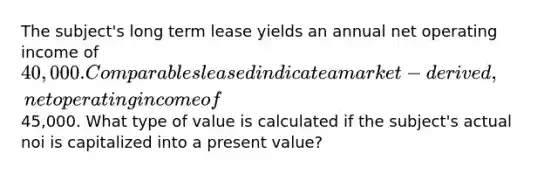 The subject's long term lease yields an annual net operating income of 40,000. Comparables leased indicate a market-derived, net operating income of45,000. What type of value is calculated if the subject's actual noi is capitalized into a present value?