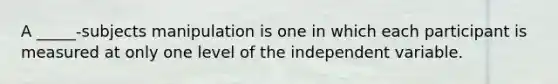 A _____-subjects manipulation is one in which each participant is measured at only one level of the independent variable.