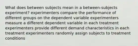 What does between subjects mean in a between-subjects experiment? experimenters compare the performance of different groups on the dependent variable experimenters measure a different dependent variable in each treatment experimenters provide different demand characteristics in each treatment experimenters randomly assign subjects to treatment conditions