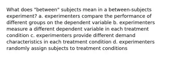 What does "between" subjects mean in a between-subjects experiment? a. experimenters compare the performance of different groups on the dependent variable b. experimenters measure a different dependent variable in each treatment condition c. experimenters provide different demand characteristics in each treatment condition d. experimenters randomly assign subjects to treatment conditions ​