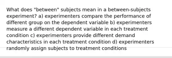 What does "between" subjects mean in a between-subjects experiment? a) experimenters compare the performance of different group on the dependent variable b) experimenters measure a different dependent variable in each treatment condition c) experimenters provide different demand characteristics in each treatment condition d) experimenters randomly assign subjects to treatment conditions