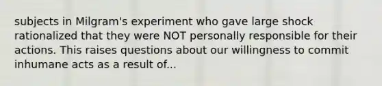 subjects in Milgram's experiment who gave large shock rationalized that they were NOT personally responsible for their actions. This raises questions about our willingness to commit inhumane acts as a result of...