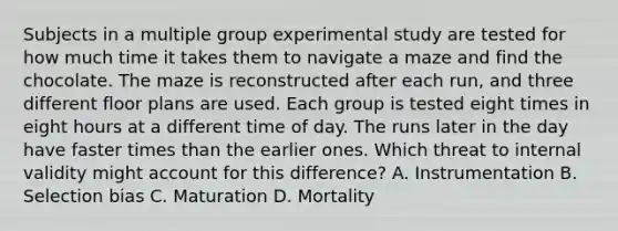 Subjects in a multiple group experimental study are tested for how much time it takes them to navigate a maze and find the chocolate. The maze is reconstructed after each run, and three different floor plans are used. Each group is tested eight times in eight hours at a different time of day. The runs later in the day have faster times than the earlier ones. Which threat to internal validity might account for this difference? A. Instrumentation B. Selection bias C. Maturation D. Mortality