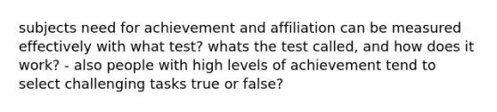 subjects need for achievement and affiliation can be measured effectively with what test? whats the test called, and how does it work? - also people with high levels of achievement tend to select challenging tasks true or false?