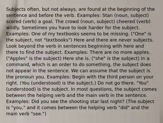 Subjects often, but not always, are found at the beginning of the sentence and before the verb. Examples: Stan (noun, subject) scored (verb) a goal. The crowd (noun, subject) cheered (verb) wildly. Sometimes you have to look harder for the subject. Examples: One of my textbooks seems to be missing. ("One" is the subject, not "textbooks") Here and there are never subjects. Look beyond the verb in sentences beginning with here and there to find the subject. Examples: There are no more apples. ("Apples" is the subject) Here she is. ("she" is the subject) In a command, which is an order to do something, the subject does not appear in the sentence. We can assume that the subject is the pronoun you. Examples: Begin with the third person on your right. (You (understood) is the subject.) Do not go there. "You" (understood) is the subject. In most questions, the subject comes between the helping verb and the main verb in the sentence. Examples: Did you see the shooting star last night? (The subject is "you," and it comes between the helping verb "did" and the main verb "see.")