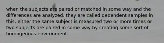 when the subjects are paired or matched in some way and the differences are analyzed. they are called dependent samples in this, either the same subject is measured two or more times or two subjects are paired in some way by creating some sort of homogenous environment