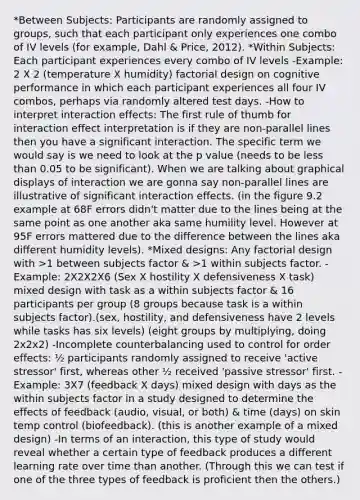 *Between Subjects: Participants are randomly assigned to groups, such that each participant only experiences one combo of IV levels (for example, Dahl & Price, 2012). *Within Subjects: Each participant experiences every combo of IV levels -Example: 2 X 2 (temperature X humidity) factorial design on cognitive performance in which each participant experiences all four IV combos, perhaps via randomly altered test days. -How to interpret interaction effects: The first rule of thumb for interaction effect interpretation is if they are non-parallel lines then you have a significant interaction. The specific term we would say is we need to look at the p value (needs to be less than 0.05 to be significant). When we are talking about graphical displays of interaction we are gonna say non-parallel lines are illustrative of significant interaction effects. (in the figure 9.2 example at 68F errors didn't matter due to the lines being at the same point as one another aka same humility level. However at 95F errors mattered due to the difference between the lines aka different humidity levels). *Mixed designs: Any factorial design with >1 between subjects factor & >1 within subjects factor. -Example: 2X2X2X6 (Sex X hostility X defensiveness X task) mixed design with task as a within subjects factor & 16 participants per group (8 groups because task is a within subjects factor).(sex, hostility, and defensiveness have 2 levels while tasks has six levels) (eight groups by multiplying, doing 2x2x2) -Incomplete counterbalancing used to control for order effects: ½ participants randomly assigned to receive 'active stressor' first, whereas other ½ received 'passive stressor' first. -Example: 3X7 (feedback X days) mixed design with days as the within subjects factor in a study designed to determine the effects of feedback (audio, visual, or both) & time (days) on skin temp control (biofeedback). (this is another example of a mixed design) -In terms of an interaction, this type of study would reveal whether a certain type of feedback produces a different learning rate over time than another. (Through this we can test if one of the three types of feedback is proficient then the others.)