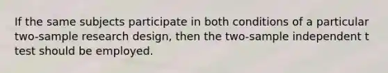 If the same subjects participate in both conditions of a particular two-sample research design, then the two-sample independent t test should be employed.