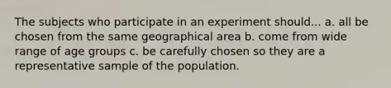 The subjects who participate in an experiment should... a. all be chosen from the same geographical area b. come from wide range of age groups c. be carefully chosen so they are a representative sample of the population.