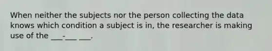 When neither the subjects nor the person collecting the data knows which condition a subject is in, the researcher is making use of the ___-___ ___.