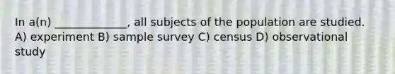 In a(n) _____________, all subjects of the population are studied. A) experiment B) sample survey C) census D) observational study