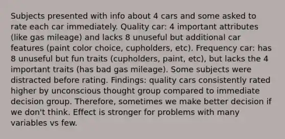 Subjects presented with info about 4 cars and some asked to rate each car immediately. Quality car: 4 important attributes (like gas mileage) and lacks 8 unuseful but additional car features (paint color choice, cupholders, etc). Frequency car: has 8 unuseful but fun traits (cupholders, paint, etc), but lacks the 4 important traits (has bad gas mileage). Some subjects were distracted before rating. Findings: quality cars consistently rated higher by unconscious thought group compared to immediate decision group. Therefore, sometimes we make better decision if we don't think. Effect is stronger for problems with many variables vs few.