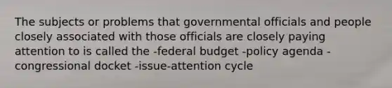 The subjects or problems that governmental officials and people closely associated with those officials are closely paying attention to is called the -federal budget -policy agenda -congressional docket -issue-attention cycle