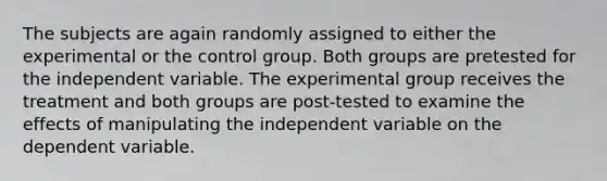 The subjects are again randomly assigned to either the experimental or the control group. Both groups are pretested for the independent variable. The experimental group receives the treatment and both groups are post-tested to examine the effects of manipulating the independent variable on the dependent variable.