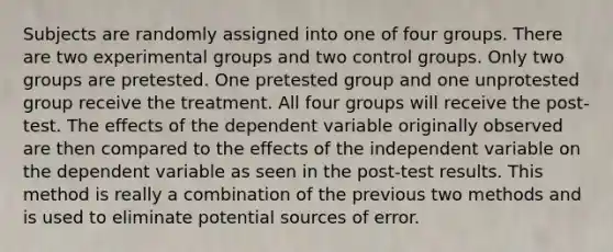 Subjects are randomly assigned into one of four groups. There are two experimental groups and two control groups. Only two groups are pretested. One pretested group and one unprotested group receive the treatment. All four groups will receive the post-test. The effects of the dependent variable originally observed are then compared to the effects of the independent variable on the dependent variable as seen in the post-test results. This method is really a combination of the previous two methods and is used to eliminate potential sources of error.