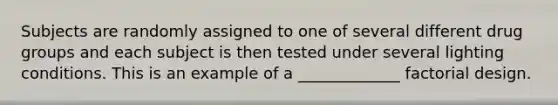 Subjects are randomly assigned to one of several different drug groups and each subject is then tested under several lighting conditions. This is an example of a _____________ factorial design.