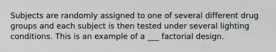 Subjects are randomly assigned to one of several different drug groups and each subject is then tested under several lighting conditions. This is an example of a ___ factorial design.