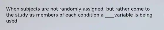 When subjects are not randomly assigned, but rather come to the study as members of each condition a ____variable is being used