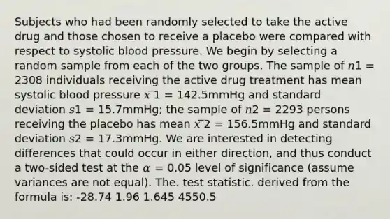 Subjects who had been randomly selected to take the active drug and those chosen to receive a placebo were compared with respect to systolic blood pressure. We begin by selecting a random sample from each of the two groups. The sample of 𝑛1 = 2308 individuals receiving the active drug treatment has mean systolic blood pressure 𝑥 ̅1 = 142.5mmHg and standard deviation 𝑠1 = 15.7mmHg; the sample of 𝑛2 = 2293 persons receiving the placebo has mean 𝑥 ̅2 = 156.5mmHg and standard deviation 𝑠2 = 17.3mmHg. We are interested in detecting differences that could occur in either direction, and thus conduct a two-sided test at the 𝛼 = 0.05 level of significance (assume variances are not equal). The. test statistic. derived from the formula is: -28.74 1.96 1.645 4550.5