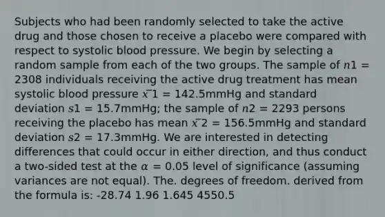 Subjects who had been randomly selected to take the active drug and those chosen to receive a placebo were compared with respect to systolic <a href='https://www.questionai.com/knowledge/kD0HacyPBr-blood-pressure' class='anchor-knowledge'>blood pressure</a>. We begin by selecting a random sample from each of the two groups. The sample of 𝑛1 = 2308 individuals receiving the active drug treatment has mean systolic blood pressure 𝑥 ̅1 = 142.5mmHg and <a href='https://www.questionai.com/knowledge/kqGUr1Cldy-standard-deviation' class='anchor-knowledge'>standard deviation</a> 𝑠1 = 15.7mmHg; the sample of 𝑛2 = 2293 persons receiving the placebo has mean 𝑥 ̅2 = 156.5mmHg and standard deviation 𝑠2 = 17.3mmHg. We are interested in detecting differences that could occur in either direction, and thus conduct a two-sided test at the 𝛼 = 0.05 level of significance (assuming variances are not equal). The. degrees of freedom. derived from the formula is: -28.74 1.96 1.645 4550.5