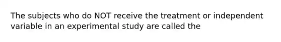 The subjects who do NOT receive the treatment or independent variable in an experimental study are called the