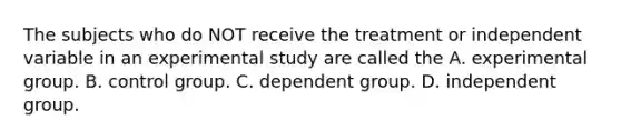 The subjects who do NOT receive the treatment or independent variable in an experimental study are called the A. experimental group. B. control group. C. dependent group. D. independent group.