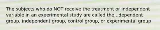 The subjects who do NOT receive the treatment or independent variable in an experimental study are called the...dependent group, independent group, control group, or experimental group