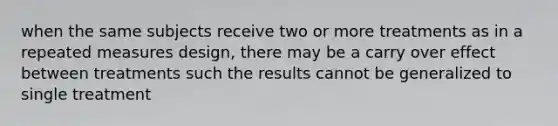 when the same subjects receive two or more treatments as in a repeated measures design, there may be a carry over effect between treatments such the results cannot be generalized to single treatment