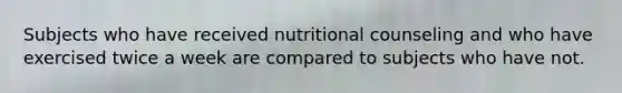 Subjects who have received nutritional counseling and who have exercised twice a week are compared to subjects who have not.