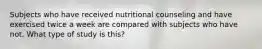 Subjects who have received nutritional counseling and have exercised twice a week are compared with subjects who have not. What type of study is this?