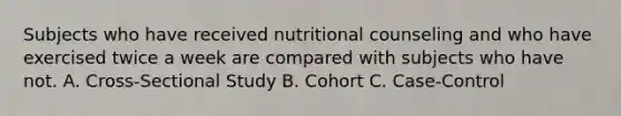 Subjects who have received nutritional counseling and who have exercised twice a week are compared with subjects who have not. A. Cross-Sectional Study B. Cohort C. Case-Control