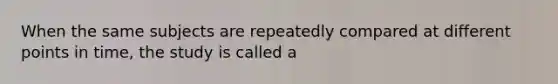 When the same subjects are repeatedly compared at different points in time, the study is called a