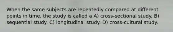 When the same subjects are repeatedly compared at different points in time, the study is called a A) cross-sectional study. B) sequential study. C) longitudinal study. D) cross-cultural study.