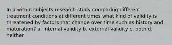 In a within subjects research study comparing different treatment conditions at different times what kind of validity is threatened by factors that change over time such as history and maturation? a. internal validity b. external validity c. both d. neither