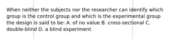 When neither the subjects nor the researcher can identify which group is the control group and which is the experimental group the design is said to be: A. of no value B. cross-sectional C. double-blind D. a blind experiment