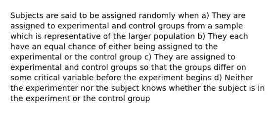 Subjects are said to be assigned randomly when a) They are assigned to experimental and control groups from a sample which is representative of the larger population b) They each have an equal chance of either being assigned to the experimental or the control group c) They are assigned to experimental and control groups so that the groups differ on some critical variable before the experiment begins d) Neither the experimenter nor the subject knows whether the subject is in the experiment or the control group