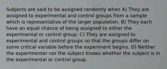 Subjects are said to be assigned randomly when A) They are assigned to experimental and control groups from a sample which is representative of the larger population. B) They each have an equal chance of being assigned to either the experimental or control group. C) They are assigned to experimental and control groups so that the groups differ on some critical variable before the experiment begins. D) Neither the experimenter nor the subject knows whether the subject is in the experimental or control group.