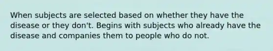 When subjects are selected based on whether they have the disease or they don't. Begins with subjects who already have the disease and companies them to people who do not.