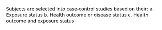 Subjects are selected into case-control studies based on their: a. Exposure status b. Health outcome or disease status c. Health outcome and exposure status