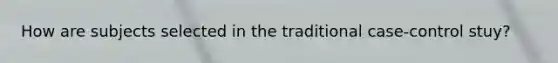 How are subjects selected in the traditional case-control stuy?