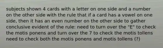 subjects shown 4 cards with a letter on one side and a number on the other side with the rule that if a card has a vowel on one side, then it has an even number on the other side to gather conclusive evident of the rule: need to turn over the "E" to check the motis ponens and turn over the 7 to check the motis tollens need to check both the motis ponens and motis tollens (?)