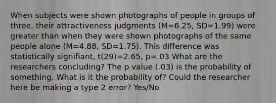 When subjects were shown photographs of people in groups of three, their attractiveness judgments (M=6.25, SD=1.99) were greater than when they were shown photographs of the same people alone (M=4.88, SD=1.75). This difference was statistically signifiant, t(29)=2.65, p=.03 What are the researchers concluding? The p value (.03) is the probability of something. What is it the probability of? Could the researcher here be making a type 2 error? Yes/No