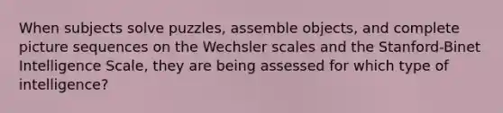 When subjects solve puzzles, assemble objects, and complete picture sequences on the Wechsler scales and the Stanford-Binet Intelligence Scale, they are being assessed for which type of intelligence?