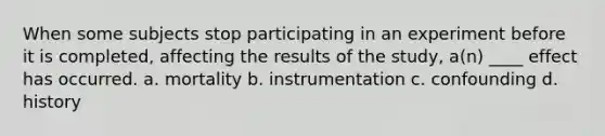 When some subjects stop participating in an experiment before it is completed, affecting the results of the study, a(n) ____ effect has occurred. a. mortality b. instrumentation c. confounding d. history