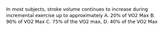 In most subjects, stroke volume continues to increase during incremental exercise up to approximately A. 20% of VO2 Max B. 90% of VO2 Max C. 75% of the VO2 max, D. 40% of the VO2 Max