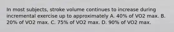 In most subjects, stroke volume continues to increase during incremental exercise up to approximately A. 40% of VO2 max. B. 20% of VO2 max. C. 75% of VO2 max. D. 90% of VO2 max.