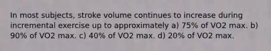 In most subjects, stroke volume continues to increase during incremental exercise up to approximately a) 75% of VO2 max. b) 90% of VO2 max. c) 40% of VO2 max. d) 20% of VO2 max.