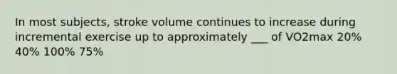 In most subjects, stroke volume continues to increase during incremental exercise up to approximately ___ of VO2max 20% 40% 100% 75%