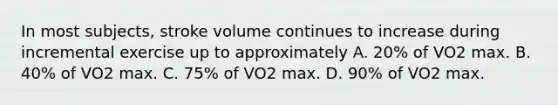 In most subjects, stroke volume continues to increase during incremental exercise up to approximately A. 20% of VO2 max. B. 40% of VO2 max. C. 75% of VO2 max. D. 90% of VO2 max.