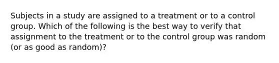 Subjects in a study are assigned to a treatment or to a control group. Which of the following is the best way to verify that assignment to the treatment or to the control group was random (or as good as random)?